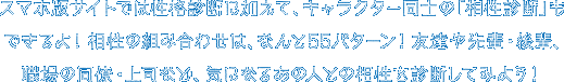 スマホ版サイトでは性格診断に加えて、キャラクター同士の「相性診断」もできるよ！相性の組み合わせは、なんと55パターン！友達や先輩・後輩、職場の同僚・上司など、気になるあの人との相性を診断してみよう！