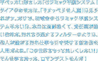 平べったい形をした「セラミック平膜システム」タイプのあなたは、「うすっぺらな人間」に見られがち。だけど、明電舎のセラミック平膜システムみたいに、本当は忍耐強くて、責任感が強い性格だ。汚れをろ過するフィルターのように、他人が嫌がる汚れ仕事も引き受ける献身的な人間だよね。「この世界をもっと美しくしたい！」そんな夢を持った、ロマンチストなんだ！