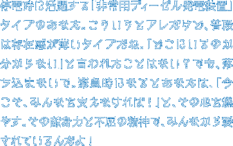 停電時に活躍する「非常用ディーゼル発電装置」タイプのあなた。こういうとアレだけど、普段は存在感が薄いタイプだね。「どこにいるのか分からない」と言われたことはない？でも、落ち込まないで。緊急時になるとあなたは、「今こそ、みんなを支えなければ！」と、その心を燃やす。その献身力と不屈の精神で、みんなから愛されているんだよ！