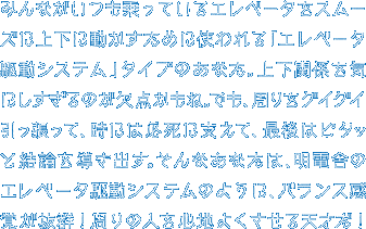 みんながいつも乗っているエレベータをスムーズに上下に動かすために使われる「エレベータ駆動システム」タイプのあなた。上下関係を気にしすぎるのが欠点かもね。でも、周りをグイグイ引っ張って、時には必死に支えて、最後はピタッと結論を導き出す。そんなあなたは、明電舎のエレベータ駆動システムのように、バランス感覚が抜群！周りの人を心地よくさせる天才だ！