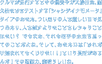 クルマが走行するときの燃費やガス排出量、耐久性などをテストする「シャシダイナモメータ」タイプのあなた。つい周りの人を厳しい目で見つめたり、人を試すようなことをしちゃうことはない？ でもまあ、それも相手の未来を思ってのことだよね。そして、あなたには「どれだけ踏まれてもくじけない！」という長所があるんだ！その忍耐力、素晴らしいね。