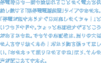 停電時にも一瞬も途切れることなく電力を供給し続ける「無停電電源装置」タイプのあなた。「停電が起きたらすぐに対応しなくちゃ！」といつもドキドキ。ちょっと心配性すぎるところがあるかもね。でもその心配性は、周りの大切な人を守り抜くため！だから胸を張ってほしい。「あなたって頼りになるのね」ほら、そんな声が聞こえてきたよ。