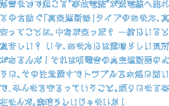落雷などで起こる“事故電流”が送電線へ流れるのを防ぐ「真空遮断器」タイプのあなた。真空ってことは、中身が空っぽ？ 一緒にいると息苦しい？ いや、あなたには素晴らしい長所があるんだ！それは明電舎の真空遮断器のように、その注意深さでトラブルを未然に防いで、みんなを守るっていうこと。頼りになる存在なんだ。素晴らしいじゃないか！