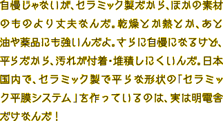 自慢じゃないが、セラミック製だから、ほかの素材のものより丈夫なんだ。乾燥とか熱とか、あと油や薬品にも強いんだよ。さらに自慢になるけど、平らだから、汚れが付着・堆積しにくいんだ。日本国内で、セラミック製で平らな形状の「セラミック平膜システム」を作っているのは、実は明電舎だけなんだ！