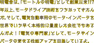 明電舎は、「モートルの明電」として創業以来117年以上、モータドライブ技術をつちかってきたんだ。そして、電気自動車用のモータ・インバータを世界でいち早く本格的に量産した会社でもあるんだよ！「電気の専門家」として、モータやインバータの更なる性能アップを目指しているよ。