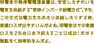 明電舎の無停電電源装置は、きれいな電気を安定して供給する“常時インバータ給電方式”。でも、この方式は電力をためたり供給したりする時、変換ロスが出やすいんだよね。明電舎はその変換ロスを2％台にまで抑えることに成功！だから無駄なく効率的なんだよ。