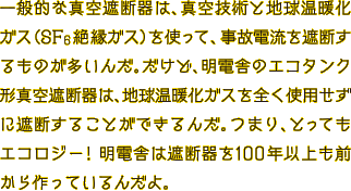 一般的な真空遮断器は、真空技術と地球温暖化ガス（SF6絶縁ガス）を使って、事故電流を遮断するものが多いんだ。だけど、明電舎のエコタンク型真空遮断器は、地球温暖化ガスを全く使用せずに遮断することができるんだ。つまり、とってもエコロジー！明電舎は遮断器を100年以上も前から作っているんだよ。