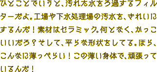ひとことでいうと、汚れた水をろ過するフィルターだよ。工場や下水処理場の汚水を、きれいにするんだ！素材はセラミック。何となく、かっこいいだろ？そして、平らな形状をしてる。ほら、こんなに薄っぺらい！この薄い身体で、頑張っているんだ！