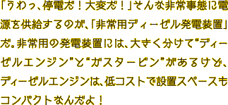 「うわっ、停電だ！大変だ！」そんな非常事態に電源を供給するのが、「非常用ディーゼル発電装置」だ。非常用の発電装置には、大きく分けて“ディーゼルエンジン”と“ガスタービン”があるけど、ディーゼルエンジンは、低コストで設置スペースもコンパクトなんだよ！