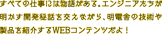 すべての仕事には物語がある。エンジニアたちが明かす開発秘話を交えながら、明電舎の技術や製品を紹介するWEBコンテンツだよ！