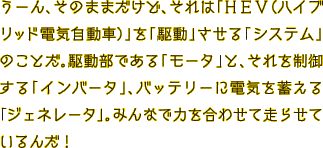 うーん、そのままだけど、それは「HEV（ハイブリッド電気自動車）」を「駆動」させる「システム」のことだ。駆動部である「モータ」と、それを制御する「インバータ」、バッテリーに電気を蓄える「ジェネレータ」。みんなで力を合わせて走らせているんだ！