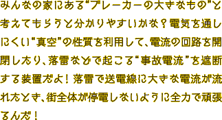 みんなの家にある“ブレーカーの大きなもの”と考えてもらうと分かりやすいかな？電気を通しにくい “真空”の性質を利用して、電流の回路を開閉したり、落雷などで起こる“事故電流”を遮断する装置だよ！落雷で送電線に大きな電流が流れたとき、街全体が停電しないように全力で頑張るんだ！