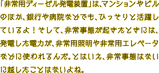 「非常用ディーゼル発電装置」は、マンションやビルのほか、銀行や病院などでも、ひっそりと活躍しているよ！そして、非常事態が起きたときには、発電した電力が、非常用照明や非常用エレベータなどに使われるんだ。とはいえ、非常事態はないに越したことはないよね。