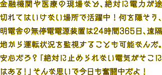 金融機関や医療の現場など、絶対に電力が途切れてはいけない場所で活躍中！何を隠そう、明電舎の無停電電源装置は24時間365日、遠隔地から運転状況を監視することも可能なんだ。安心だろ？「絶対に止められない電気がそこにはある！」そんな思いで今日も奮闘中だよ！