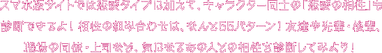スマホ版サイトでは恋愛診断に加えて、キャラクター同士の「相性診断」もできるよ！相性の組み合わせは、なんと55パターン！友達や先輩・後輩、職場の同僚・上司など、気になるあの人との相性を診断してみよう！