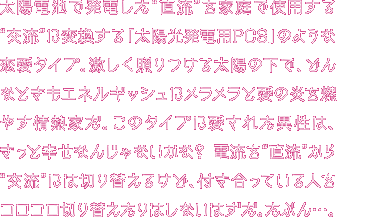 太陽電池で発電した“直流”を、家庭で使用する“交流”に変換する「太陽光発電用PCS」タイプのあなた。一年中、激しく照りつける太陽が生んだエネルギーを身にまとうその姿は、ちょっと暑苦しい存在かもね。だけど気にしないで。“交流”を生むのが得意ってことは、つまり社交的な性格ってことさ。その長所を活かして、みんなと楽しく仲良くやっていこうよ！