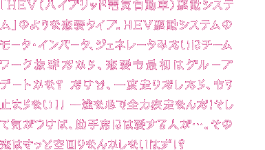 「HEV（ハイブリッド電気自動車）駆動システム」タイプのあなたは、いつも動き回っていて落ち着きがない。そして、つい群れて行動しちゃう傾向がある。でも、明電舎のモータみたいに、決してブレない自分の「軸」を持って生きている。そして、他人との“協調性”も、あなたの長所。明電舎のHEV駆動システム（モータ・インバータ・ジェネレータ）のように、チームワークを発揮していこう！