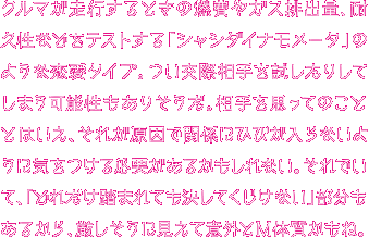 クルマが走行するときの燃費やガス排出量、耐久性などをテストする「シャシダイナモメータ」タイプのあなた。つい周りの人を厳しい目で見つめたり、人を試すようなことをしちゃうことはない？ でもまあ、それも相手の未来を思ってのことだよね。そして、あなたには「どれだけ踏まれてもくじけない！」という長所があるんだ！その忍耐力、素晴らしいね。