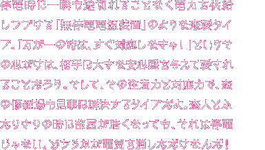 停電時にも一瞬も途切れることなく電力を供給し続ける「無停電電源装置」タイプのあなた。「停電が起きたらすぐに対応しなくちゃ！」といつもドキドキ。ちょっと心配性すぎるところがあるかもね。でもその心配性は、周りの大切な人を守り抜くため！だから胸を張ってほしい。「あなたって頼りになるのね」ほら、そんな声が聞こえてきたよ。