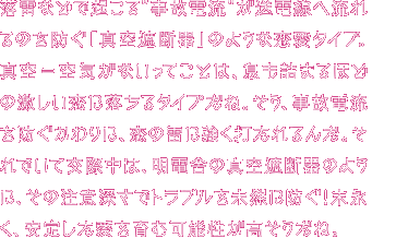 落雷などで起こる“事故電流”が送電線へ流れるのを防ぐ「真空遮断器」タイプのあなた。真空ってことは、中身が空っぽ？ 一緒にいると息苦しい？ いや、あなたには素晴らしい長所があるんだ！それは明電舎の真空遮断器のように、その注意深さでトラブルを未然に防いで、みんなを守るっていうこと。頼りになる存在なんだ。素晴らしいじゃないか！