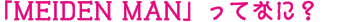 「MEIDEN MAN」ってなに？