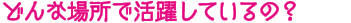 どんな場所で活躍しているの？