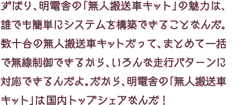 ずばり、明電舎の「無人搬送車キット」の魅力は、誰でも簡単にシステムを構築できることなんだ。数十台の無人搬送車キットだって、まとめて一括で無線制御できるから、いろんな走行パターンに対応できるんだよ。だから、明電舎の「無人搬送車キット」は国内トップシェアなんだ！