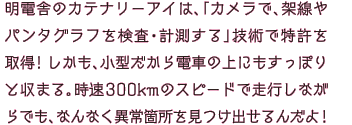 明電舎のカテナリーアイは、「カメラで、架線やパンタグラフを検査・計測する」技術で特許を取得！しかも、小型だから電車の上にもすっぽりと収まる。時速300kmのスピードで走行しながらでも、なんなく異常箇所を見つけ出せるんだよ！