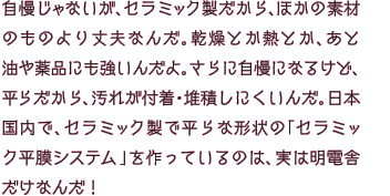 自慢じゃないが、セラミック製だから、ほかの素材のものより丈夫なんだ。乾燥とか熱とか、あと油や薬品にも強いんだよ。さらに自慢になるけど、平らだから、汚れが付着・堆積しにくいんだ。日本国内で、セラミック製で平らな形状の「セラミック平膜システム」を作っているのは、実は明電舎だけなんだ！