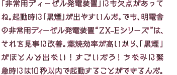 「非常用ディーゼル発電装置」にも欠点があってね。起動時に「黒煙」が出やすいんだ。でも、明電舎の非常用ディーゼル発電装置“ZX-Eシリーズ”は、それを見事に改善。燃焼効率が高いから、「黒煙」がほとんど出ない！すごいだろ！ちなみに緊急時には10秒以内で起動することができるんだ。
