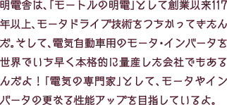 明電舎は、「モートルの明電」として創業以来117年以上、モータドライブ技術をつちかってきたんだ。そして、電気自動車用のモータ・インバータを世界でいち早く本格的に量産した会社でもあるんだよ！「電気の専門家」として、モータやインバータの更なる小型・軽量化、高効率化を目指しているよ。