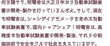 何を隠そう、明電舎は大正９年から自動車試験装置の開発・製作を行っているんだよ。そして、現在も明電舎は、シャシダイナモメータを含めた自動車試験装置で、国内トップシェア！明電舎は、高精度な自動車試験装置の開発・製造、それらの制御技術で安全なクルマ社会を支えているのさ。