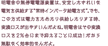 明電舎の無停電電源装置は、きれいな電気を安定して供給する“常時インバータ給電方式”。でも、この方式は電力をためたり供給したりする時、変換ロスが出やすいんだよね。明電舎はその変換ロスを2％台にまで抑えることに成功！だから無駄なく効率的なんだよ。