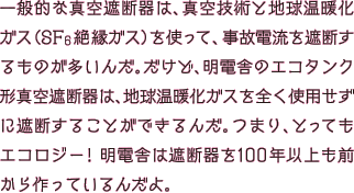 一般的な真空遮断器は、真空技術と地球温暖化ガス（SF6絶縁ガス）を使って、事故電流を遮断するものが多いんだ。だけど、明電舎のエコタンク型真空遮断器は、地球温暖化ガスを全く使用せずに遮断することができるんだ。つまり、とってもエコロジー！明電舎は遮断器を100年以上も前から作っているんだよ。