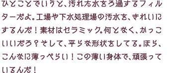 ひとことでいうと、汚れた水をろ過するフィルターだよ。工場や下水処理場の汚水を、きれいにするんだ！素材はセラミック。何となく、かっこいいだろ？そして、平らな形状をしてる。ほら、こんなに薄っぺらい！この薄い身体で、頑張っているんだ！