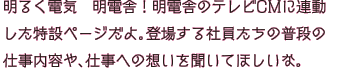 明るく電気　明電舎！明電舎のテレビCMに連動した特設ページだよ。登場する社員たちの普段の仕事内容や、仕事への想いを聞いてほしいな。