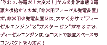 「うわっ、停電だ！大変だ！」そんな非常事態に電源を供給するのが、「非常用ディーゼル発電装置」だ。非常用の発電装置には、大きく分けて“ディーゼルエンジン”と“ガスタービン”があるけど、ディーゼルエンジンは、低コストで設置スペースもコンパクトなんだよ！