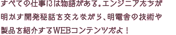 すべての仕事には物語がある。エンジニアたちが明かす開発秘話を交えながら、明電舎の技術や製品を紹介するWEBコンテンツだよ！
