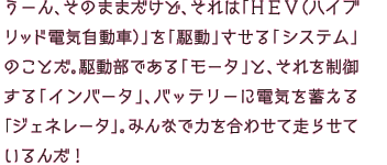 うーん、そのままだけど、それは「HEV（ハイブリッド電気自動車）」を「駆動」させる「システム」のことだ。駆動部である「モータ」と、それを制御する「インバータ」、バッテリーに電気を蓄える「ジェネレータ」。みんなで力を合わせて走らせているんだ！