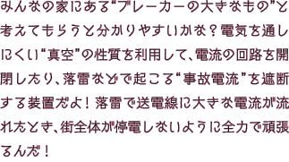 みんなの家にある“ブレーカーの大きなもの”と考えてもらうと分かりやすいかな？電気を通しにくい “真空”の性質を利用して、電流の回路を開閉したり、落雷などで起こる“事故電流”を遮断する装置だよ！落雷で送電線に大きな電流が流れたとき、街全体が停電しないように全力で頑張るんだ！