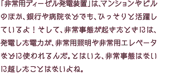 「非常用ディーゼル発電装置」は、マンションやビルのほか、銀行や病院などでも、ひっそりと活躍しているよ！そして、非常事態が起きたときには、発電した電力が、非常用照明や非常用エレベータなどに使われるんだ。とはいえ、非常事態はないに越したことはないよね。