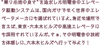 “乗り心地の良さ”を追求した明電舎のエレベータ駆動システムは、国内だけでなく世界のエレベータメーカにも選ばれているよ。身近な場所で言えば、東京・六本木ヒルズの高速エレベータにも採用されているんだ。さぁ、その明電舎の技術を体感しに、六本木ヒルズへ行ってみよう！
