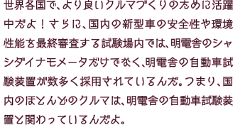 国内や海外のいろんな場所で、より良いクルマづくりのために活躍中だよ！さらに、国内の新型車の安全性や環境性能を最終審査する試験場内では、明電舎のシャシダイナモメータだけでなく、明電舎の自動車試験装置が数多く採用されているんだ。つまり、国内のほとんどのクルマは、明電舎の自動車試験装置と関わっているんだよ。