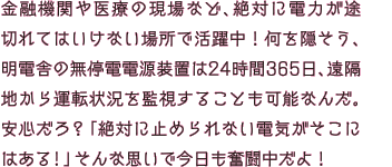 金融機関や医療の現場など、絶対に電力が途切れてはいけない場所で活躍中！何を隠そう、明電舎の無停電電源装置は24時間365日、遠隔地から運転状況を監視することも可能なんだ。安心だろ？「絶対に止められない電気がそこにはある！」そんな思いで今日も奮闘中だよ！