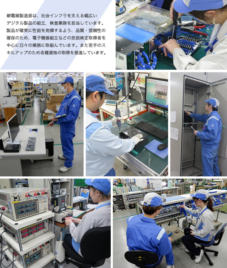 継電器製造部は、社会インフラを支える幅広いデジタル製品の組立，検査業務を担当しています。製品が確実に性能を発揮するよう、品質・信頼性の確保のため、電子機器組立などの技能検定取得者を中心に日々の業務に取組んでいます。また若手のスキルアップのため各種資格の取得を推進しています。