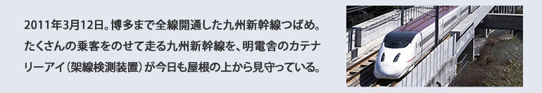 2011年3月12日。博多まで全線開通した九州新幹線つばめ。 たくさんの乗客をのせて走る九州新幹線を、明電舎のカテナリーアイ（架線検測装置）が今日も屋根の上から見守っている。