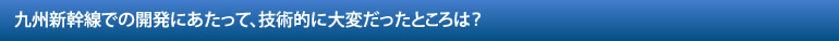 九州新幹線での開発にあたって、技術的に大変だったところは？