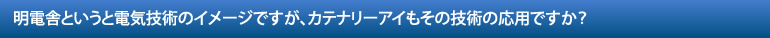 明電舎というと電気技術のイメージですが、カテナリーアイもその技術の応用ですか？