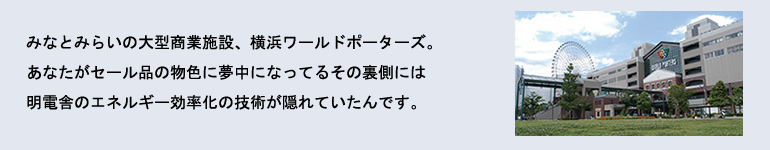 みなとみらいの大型商業施設、横浜ワールドポーターズ。あなたがセール品の物色に夢中になってるその裏側には明電舎のエネルギー効率化の技術が隠れていたんです。