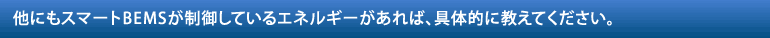 他にもスマートBEMSが制御しているエネルギーがあれば、具体的に教えてください。